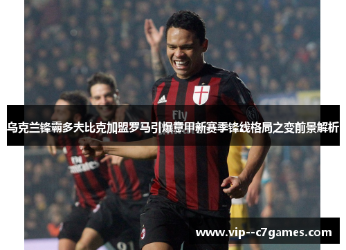 乌克兰锋霸多夫比克加盟罗马引爆意甲新赛季锋线格局之变前景解析