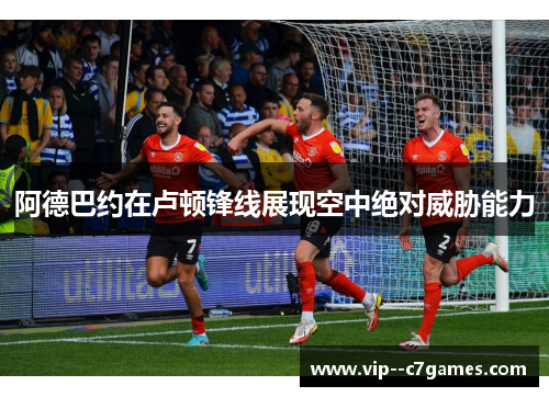 阿德巴约在卢顿锋线展现空中绝对威胁能力 阿德巴约在卢顿锋线展现空中绝对威胁能力