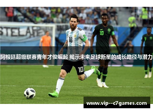 阿根廷超级联赛青年才俊崛起 揭示未来足球新星的成长路径与潜力